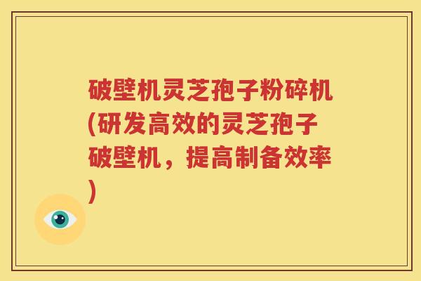 破壁机灵芝孢子粉碎机(研发高效的灵芝孢子破壁机，提高制备效率)