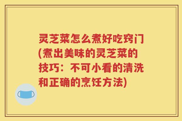 灵芝菜怎么煮好吃窍门(煮出美味的灵芝菜的技巧：不可小看的清洗和正确的烹饪方法)