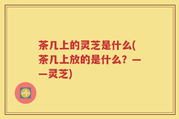 茶几上的灵芝是什么(茶几上放的是什么？——灵芝)