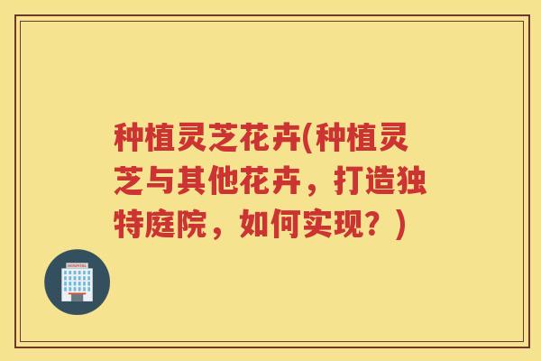 种植灵芝花卉(种植灵芝与其他花卉，打造独特庭院，如何实现？)