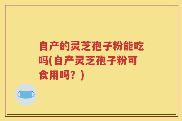 自产的灵芝孢子粉能吃吗(自产灵芝孢子粉可食用吗？)