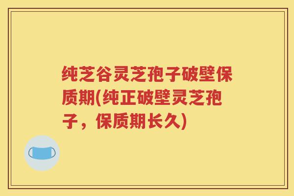 纯芝谷灵芝孢子破壁保质期(纯正破壁灵芝孢子，保质期长久)