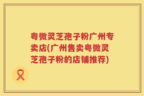 粤微灵芝孢子粉广州专卖店(广州售卖粤微灵芝孢子粉的店铺推荐)