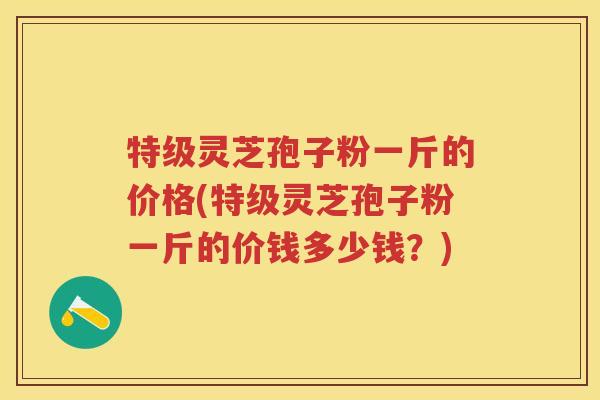 特级灵芝孢子粉一斤的价格(特级灵芝孢子粉一斤的价钱多少钱?)