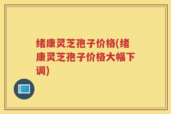绪康灵芝孢子价格(绪康灵芝孢子价格大幅下调)