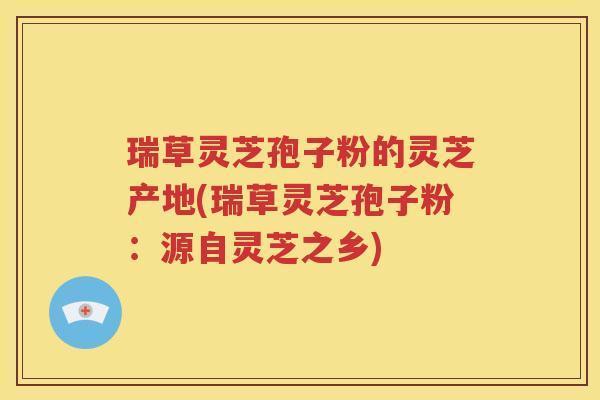 瑞草灵芝孢子粉的灵芝产地(瑞草灵芝孢子粉：源自灵芝之乡)