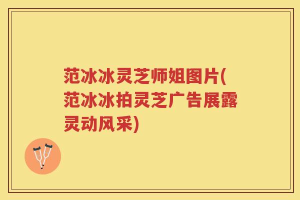 范冰冰灵芝师姐图片(范冰冰拍灵芝广告展露灵动风采) 范冰冰灵芝师姐图片(范冰冰拍灵芝广告展露灵动风采)