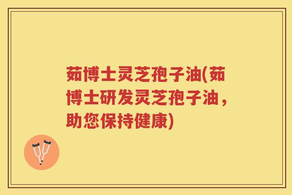 茹博士灵芝孢子油(茹博士研发灵芝孢子油，助您保持健康)