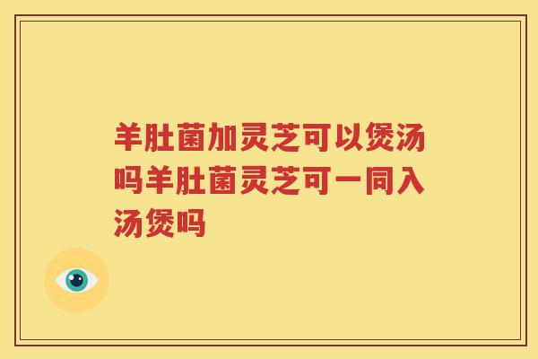 羊肚菌加灵芝可以煲汤吗羊肚菌灵芝可一同入汤煲吗