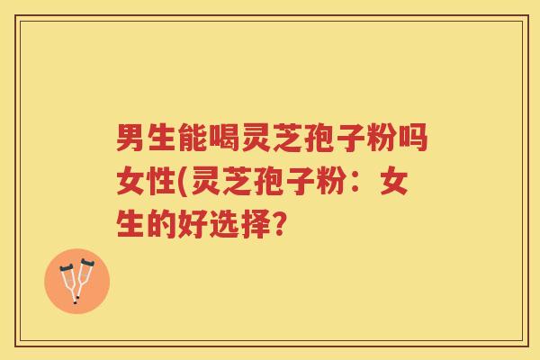 男生能喝灵芝孢子粉吗女性(灵芝孢子粉：女生的好选择？