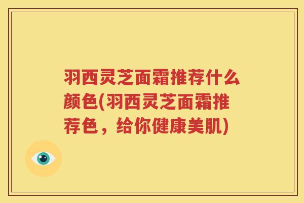 羽西灵芝面霜推荐什么颜色(羽西灵芝面霜推荐色，给你健康美肌)