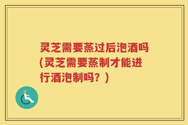 灵芝需要蒸过后泡酒吗(灵芝需要蒸制才能进行酒泡制吗？)