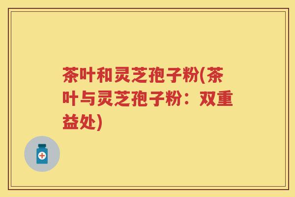 茶叶和灵芝孢子粉(茶叶与灵芝孢子粉：双重益处)