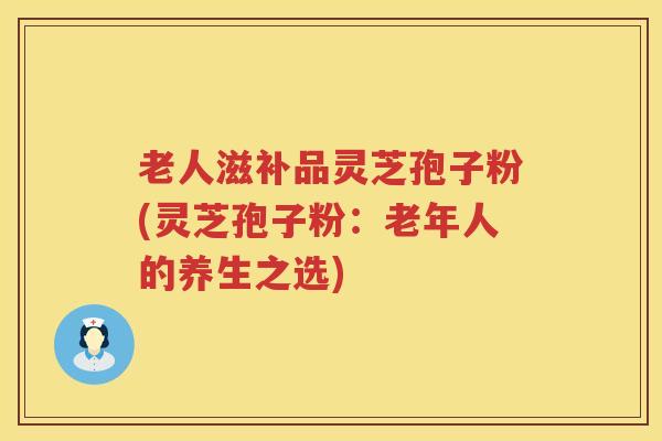 老人滋补品灵芝孢子粉(灵芝孢子粉:老年人的养生之选) 老人滋补品灵芝孢子粉(灵芝孢子粉:老年人的养生之选)