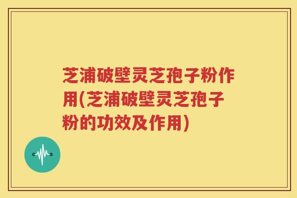 芝浦破壁灵芝孢子粉作用(芝浦破壁灵芝孢子粉的功效及作用)