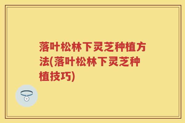 落叶松林下灵芝种植方法(落叶松林下灵芝种植技巧)