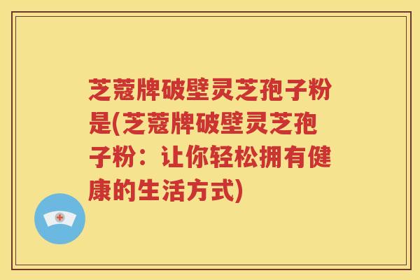 芝蔻牌破壁灵芝孢子粉是(芝蔻牌破壁灵芝孢子粉：让你轻松拥有健康的生活方式)