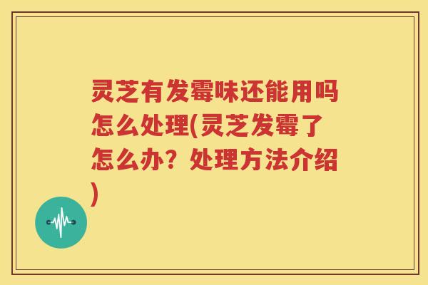 灵芝有发霉味还能用吗怎么处理(灵芝发霉了怎么办？处理方法介绍)