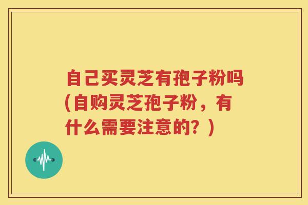 自己买灵芝有孢子粉吗(自购灵芝孢子粉，有什么需要注意的？)