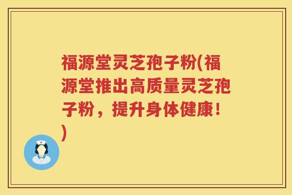 福源堂灵芝孢子粉(福源堂推出高质量灵芝孢子粉，提升身体健康！)