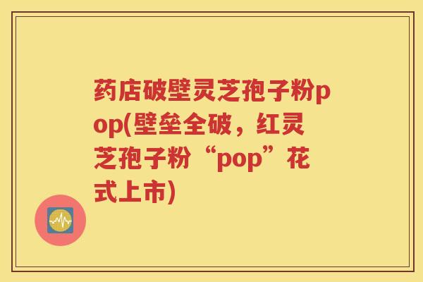 药店破壁灵芝孢子粉pop(壁垒全破，红灵芝孢子粉“pop”花式上市)