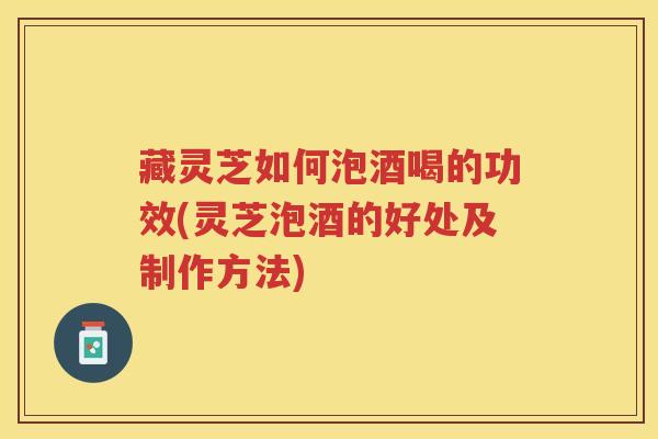 藏灵芝如何泡酒喝的功效(灵芝泡酒的好处及制作方法)