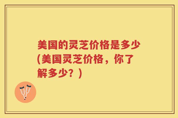 美国的灵芝价格是多少(美国灵芝价格，你了解多少？)
