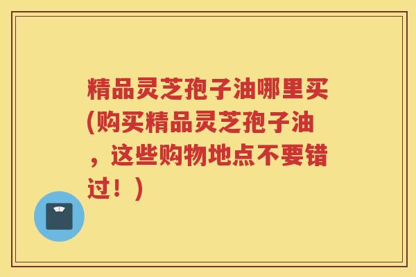 精品灵芝孢子油哪里买(购买精品灵芝孢子油，这些购物地点不要错过！)