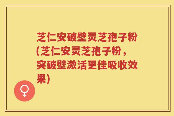 芝仁安破壁灵芝孢子粉(芝仁安灵芝孢子粉,突破壁激活更佳吸收效果) 芝仁安破壁灵芝孢子粉(芝仁安灵芝孢子粉,突破壁激活更佳吸收效果)