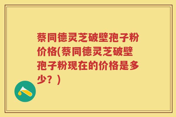 蔡同德灵芝破壁孢子粉价格(蔡同德灵芝破壁孢子粉现在的价格是多少?) 蔡同德灵芝破壁孢子粉价格(蔡同德灵芝破壁孢子粉现在的价格是多少?)