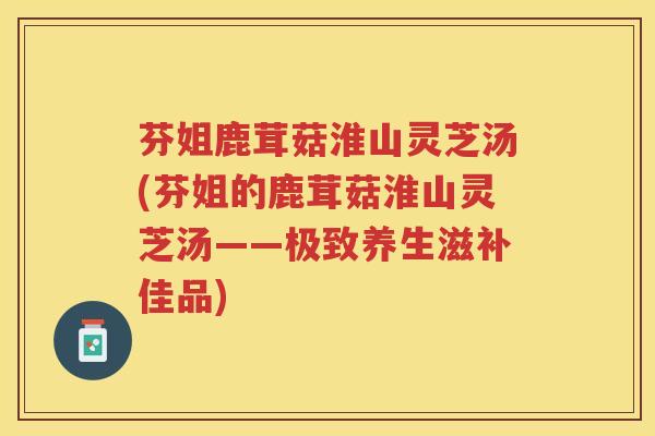 芬姐鹿茸菇淮山灵芝汤(芬姐的鹿茸菇淮山灵芝汤——极致养生滋补佳品)