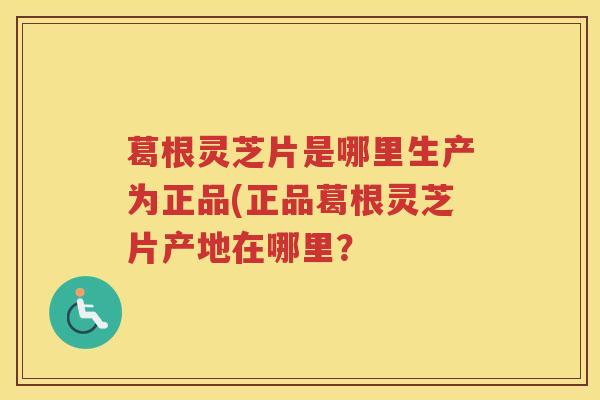 葛根灵芝片是哪里生产为正品(正品葛根灵芝片产地在哪里？