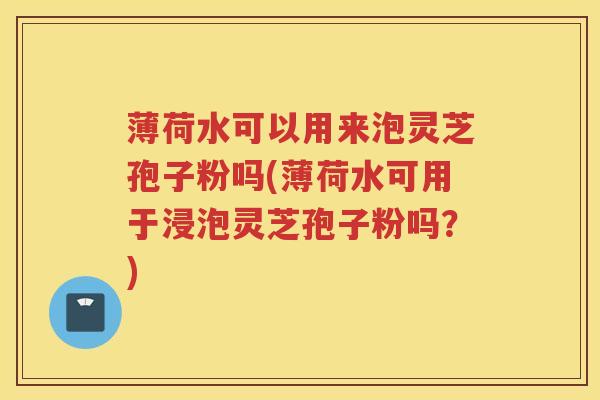 薄荷水可以用来泡灵芝孢子粉吗(薄荷水可用于浸泡灵芝孢子粉吗？)