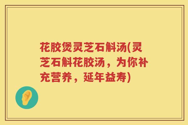 花胶煲灵芝石斛汤(灵芝石斛花胶汤，为你补充营养，延年益寿)