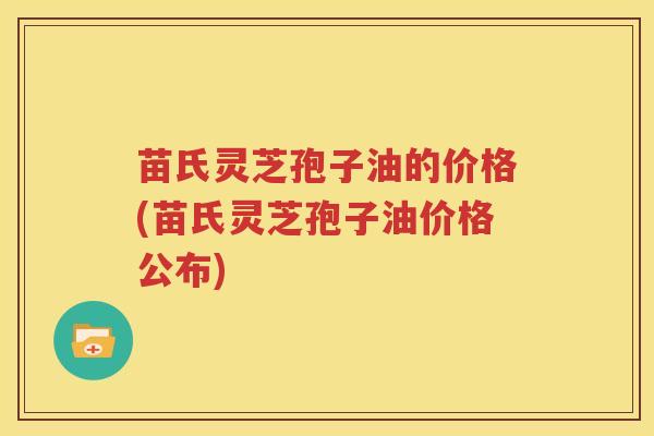 苗氏灵芝孢子油的价格(苗氏灵芝孢子油价格公布) 苗氏灵芝孢子油的价格(苗氏灵芝孢子油价格公布)