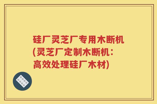 硅厂灵芝厂专用木断机(灵芝厂定制木断机:高效处理硅厂木材) 硅厂灵芝厂专用木断机(灵芝厂定制木断机:高效处理硅厂木材)