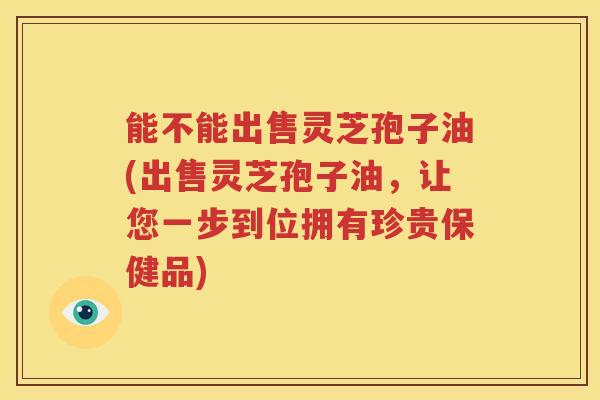 能不能出售灵芝孢子油(出售灵芝孢子油，让您一步到位拥有珍贵保健品)