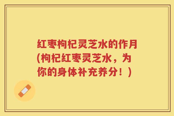 红枣枸杞灵芝水的作月(枸杞红枣灵芝水，为你的身体补充养分！)