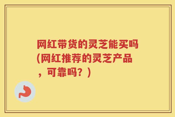 网红带货的灵芝能买吗(网红推荐的灵芝产品，可靠吗？)