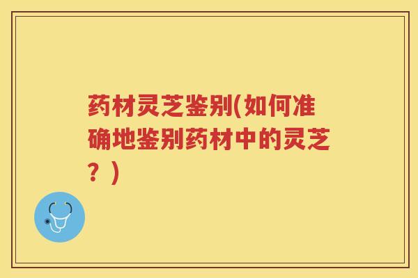 药材灵芝鉴别(如何准确地鉴别药材中的灵芝？)