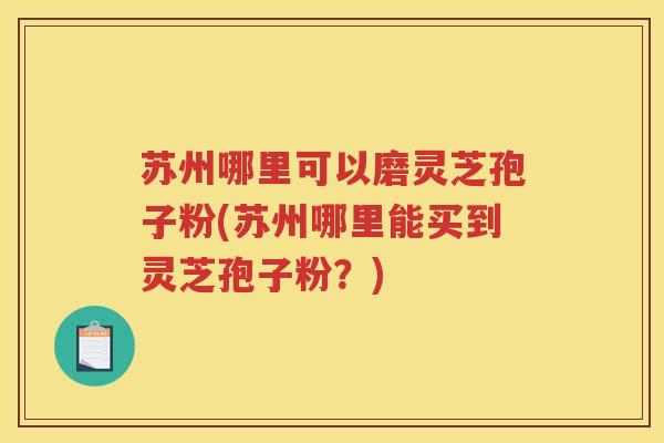 苏州哪里可以磨灵芝孢子粉(苏州哪里能买到灵芝孢子粉？)