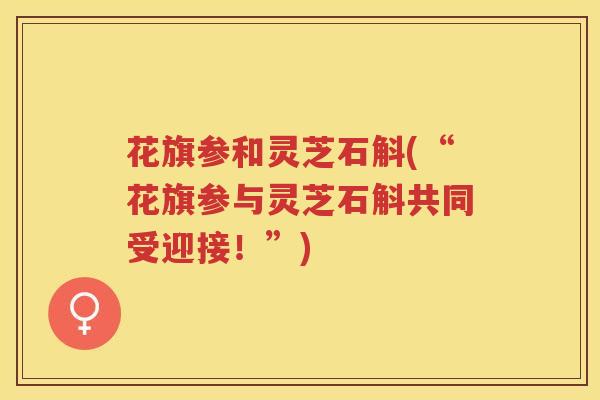 花旗参和灵芝石斛(“花旗参与灵芝石斛共同受迎接！”)