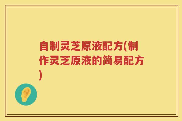 自制灵芝原液配方(制作灵芝原液的简易配方)