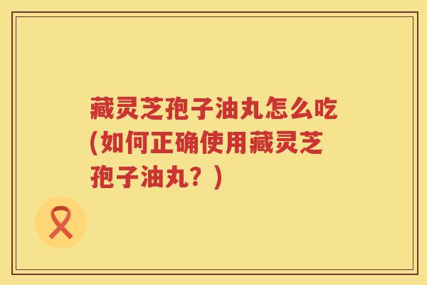 藏灵芝孢子油丸怎么吃(如何正确使用藏灵芝孢子油丸？)