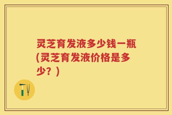 灵芝育发液多少钱一瓶(灵芝育发液价格是多少？)