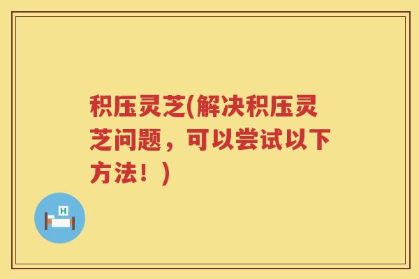 积压灵芝(解决积压灵芝问题，可以尝试以下方法！)