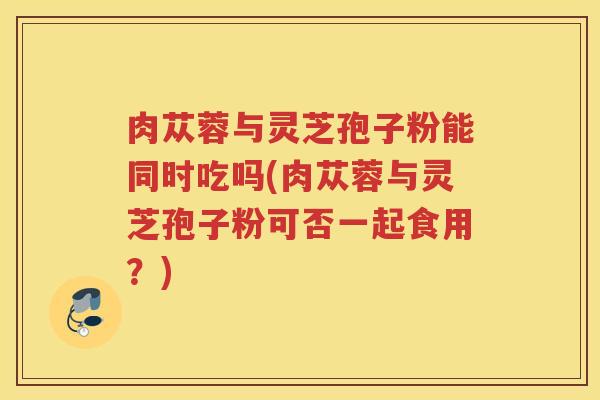 肉苁蓉与灵芝孢子粉能同时吃吗(肉苁蓉与灵芝孢子粉可否一起食用？)