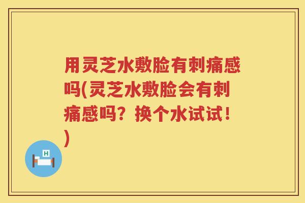 用灵芝水敷脸有刺痛感吗(灵芝水敷脸会有刺痛感吗？换个水试试！)