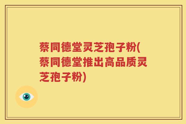 蔡同德堂灵芝孢子粉(蔡同德堂推出高品质灵芝孢子粉)