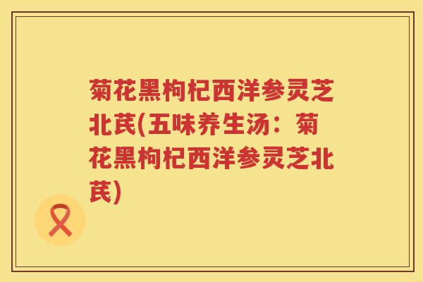 菊花黑枸杞西洋参灵芝北芪(五味养生汤：菊花黑枸杞西洋参灵芝北芪)